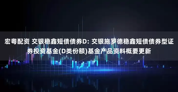 宏粤配资 交银稳鑫短债债券D: 交银施罗德稳鑫短债债券型证券投资基金(D类份额)基金产品资料概要更新