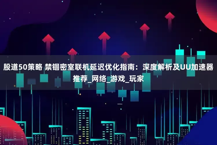 股道50策略 禁锢密室联机延迟优化指南：深度解析及UU加速器推荐_网络_游戏_玩家