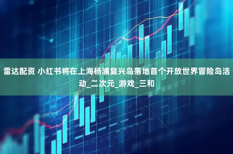 雷达配资 小红书将在上海杨浦复兴岛落地首个开放世界冒险岛活动_二次元_游戏_三和