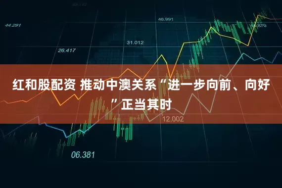 红和股配资 推动中澳关系“进一步向前、向好”正当其时