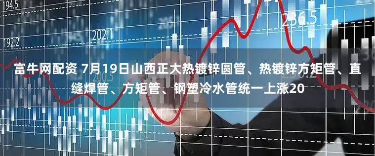 富牛网配资 7月19日山西正大热镀锌圆管、热镀锌方矩管、直缝焊管、方矩管、钢塑冷水管统一上涨20