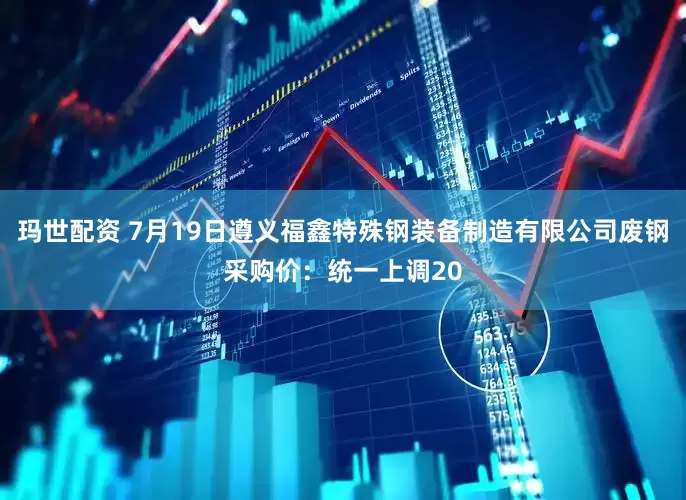 玛世配资 7月19日遵义福鑫特殊钢装备制造有限公司废钢采购价：统一上调20