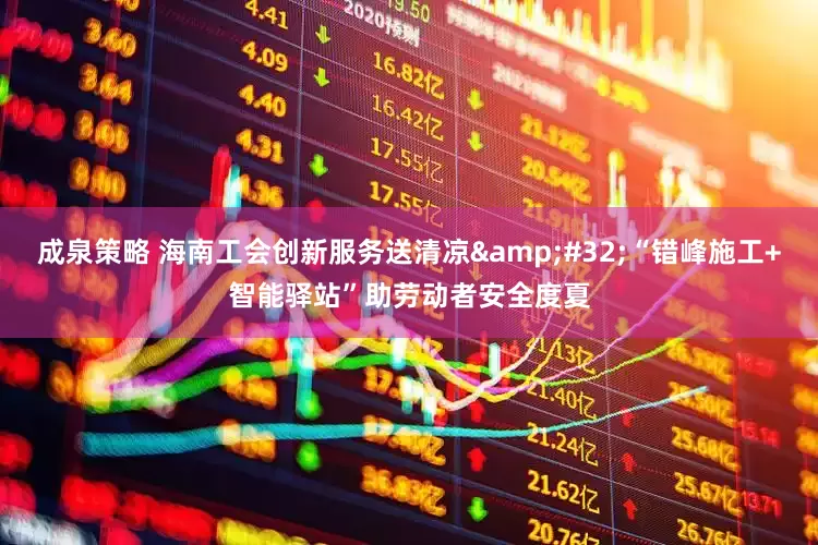成泉策略 海南工会创新服务送清凉&#32;“错峰施工+智能驿站”助劳动者安全度夏