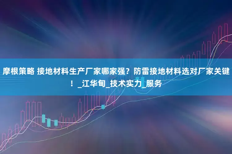 摩根策略 接地材料生产厂家哪家强？防雷接地材料选对厂家关键！_江华甸_技术实力_服务