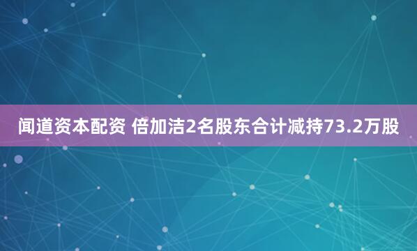 闻道资本配资 倍加洁2名股东合计减持73.2万股