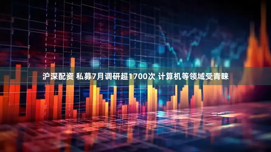 沪深配资 私募7月调研超1700次 计算机等领域受青睐