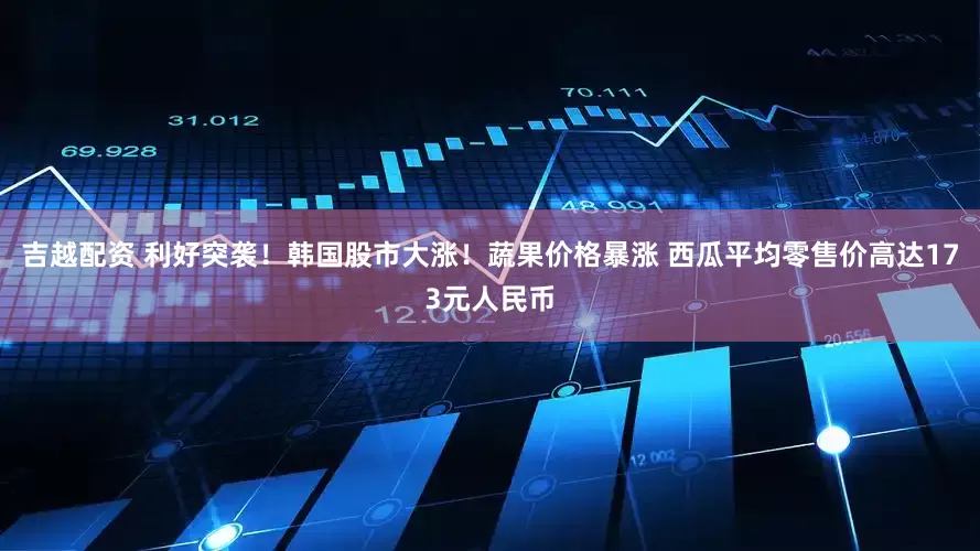 吉越配资 利好突袭！韩国股市大涨！蔬果价格暴涨 西瓜平均零售价高达173元人民币