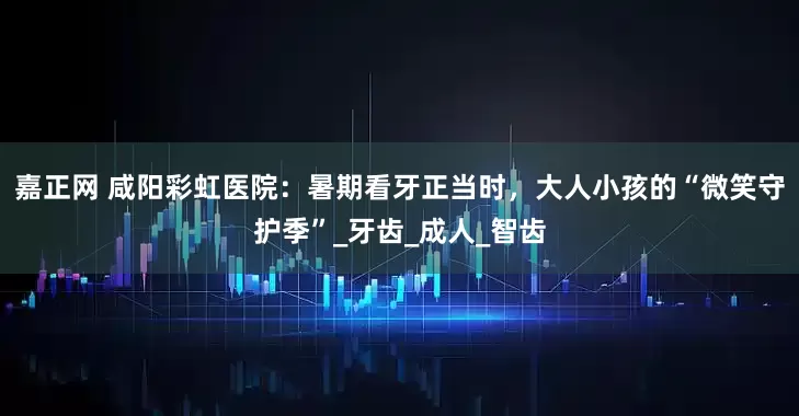 嘉正网 咸阳彩虹医院：暑期看牙正当时，大人小孩的“微笑守护季”_牙齿_成人_智齿