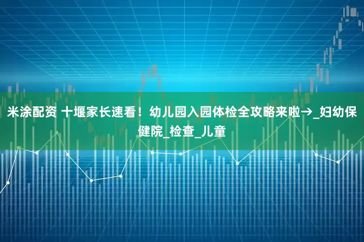 米涂配资 十堰家长速看！幼儿园入园体检全攻略来啦→_妇幼保健院_检查_儿童