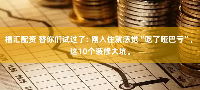 福汇配资 替你们试过了: 刚入住就感觉“吃了哑巴亏”, 这10个装修大坑。