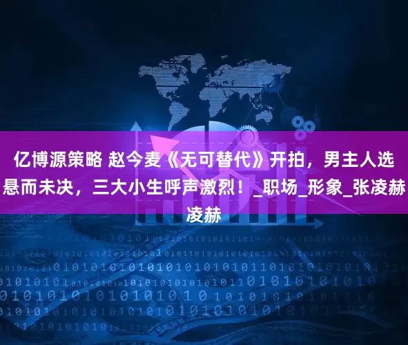 亿博源策略 赵今麦《无可替代》开拍，男主人选悬而未决，三大小生呼声激烈！_职场_形象_张凌赫