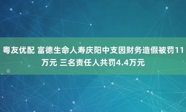 粤友优配 富德生命人寿庆阳中支因财务造假被罚11万元 三名责任人共罚4.4万元