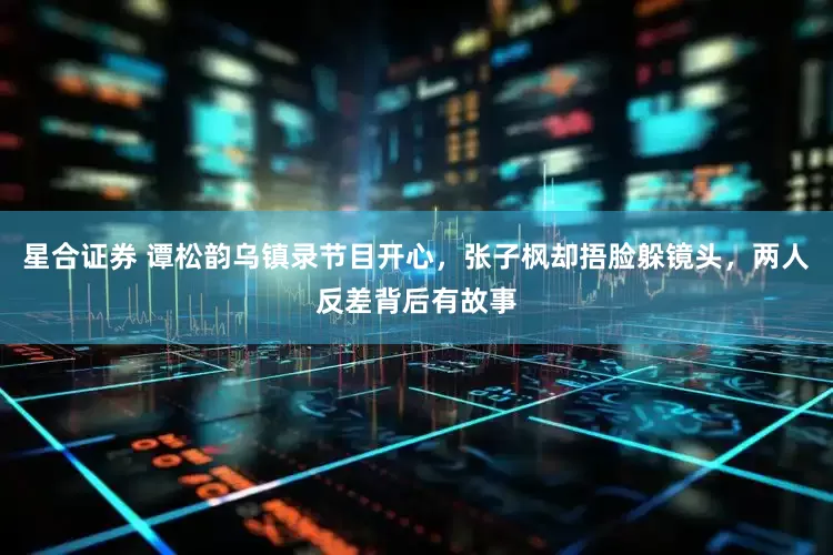 星合证券 谭松韵乌镇录节目开心，张子枫却捂脸躲镜头，两人反差背后有故事