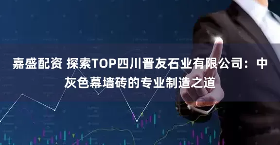 嘉盛配资 探索TOP四川晋友石业有限公司:中灰色幕墙砖的专业制造之道