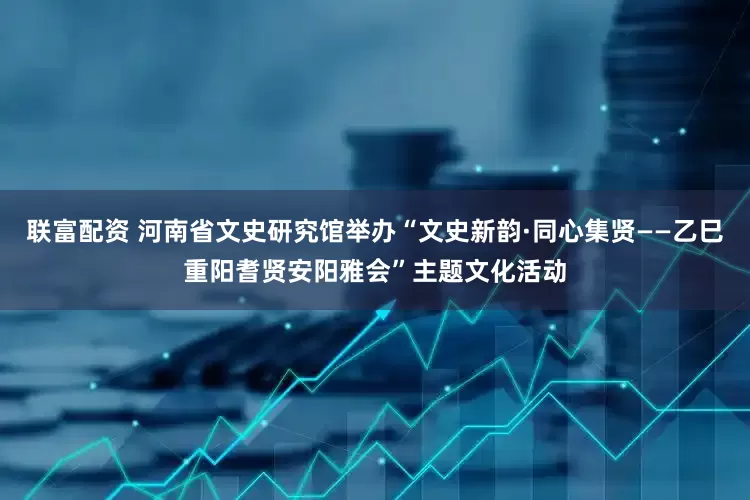 联富配资 河南省文史研究馆举办“文史新韵·同心集贤——乙巳重阳耆贤安阳雅会”主题文化活动