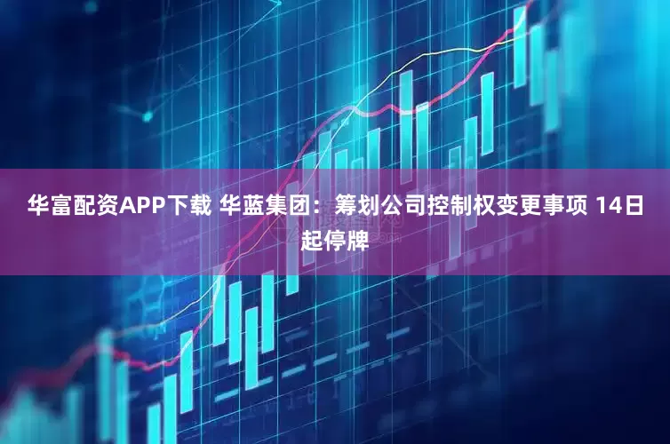 华富配资APP下载 华蓝集团：筹划公司控制权变更事项 14日起停牌