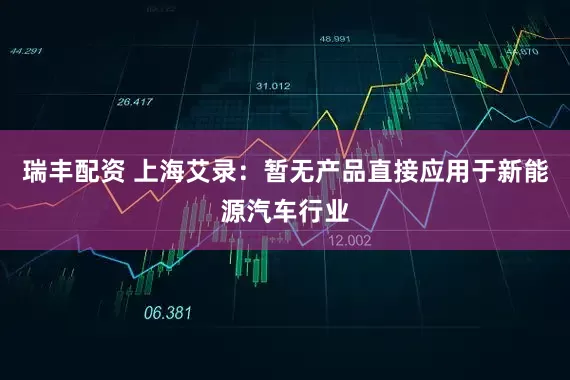 瑞丰配资 上海艾录：暂无产品直接应用于新能源汽车行业