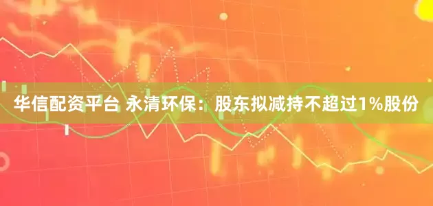 华信配资平台 永清环保：股东拟减持不超过1%股份