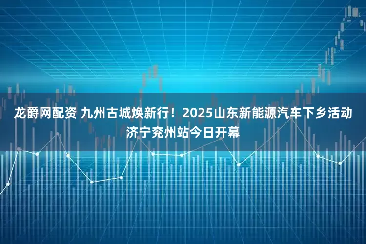 龙爵网配资 九州古城焕新行！2025山东新能源汽车下乡活动济宁兖州站今日开幕