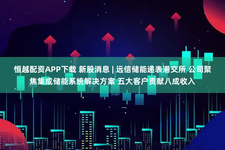 恒越配资APP下载 新股消息 | 远信储能递表港交所 公司聚焦集成储能系统解决方案 五大客户贡献八成收入