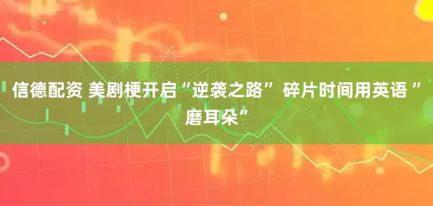 信德配资 美剧梗开启“逆袭之路” 碎片时间用英语“磨耳朵”