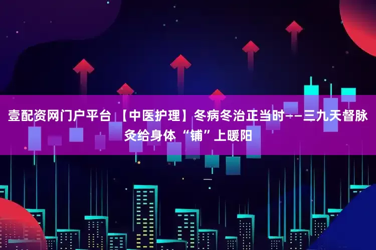 壹配资网门户平台 【中医护理】冬病冬治正当时——三九天督脉灸给身体 “铺”上暖阳