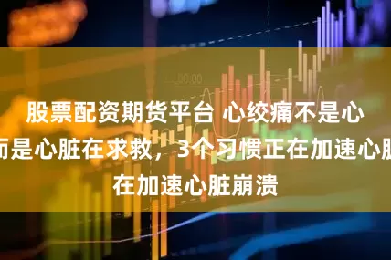 股票配资期货平台 心绞痛不是心痛，而是心脏在求救，3个习惯正在加速心脏崩溃