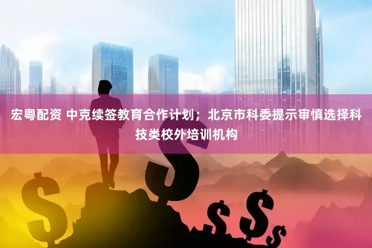 宏粤配资 中克续签教育合作计划；北京市科委提示审慎选择科技类校外培训机构