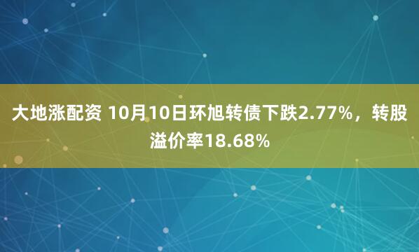 大地涨配资 10月10日环旭转债下跌2.77%，转股溢价率18.68%