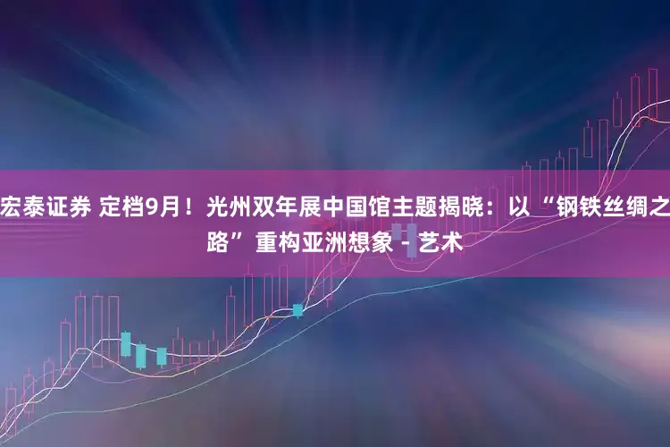 宏泰证券 定档9月！光州双年展中国馆主题揭晓：以 “钢铁丝绸之路” 重构亚洲想象 - 艺术